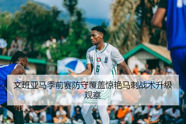 文班亚马季前赛防守覆盖惊艳马刺战术升级观察