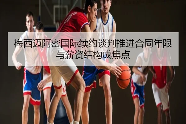 梅西迈阿密国际续约谈判推进合同年限与薪资结构成焦点
