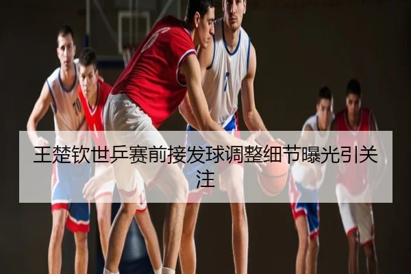 王楚钦世乒赛前接发球调整细节曝光引关注