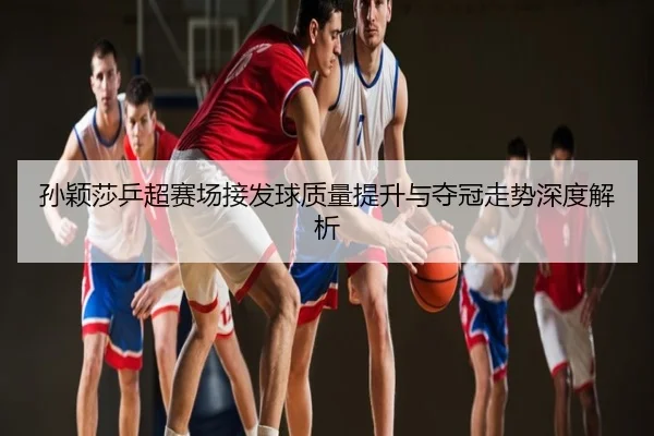 孙颖莎乒超赛场接发球质量提升与夺冠走势深度解析