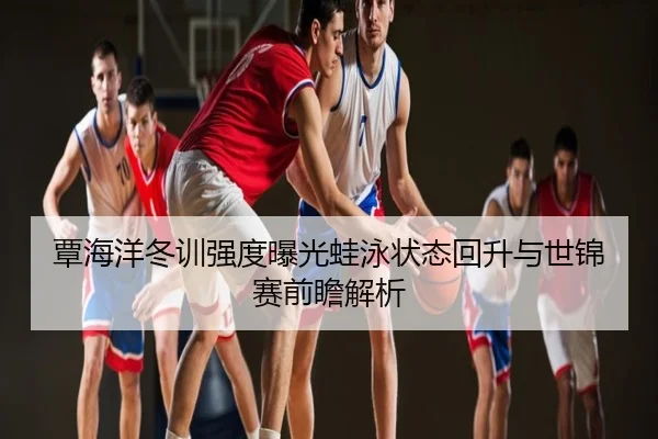 覃海洋冬训强度曝光蛙泳状态回升与世锦赛前瞻解析